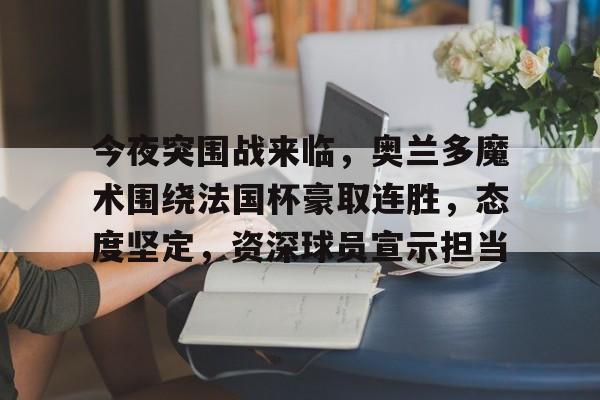 九游网页官网-关于今夜突围战来临，奥兰多魔术围绕法国杯豪取连胜，态度坚定，资深球员宣示担当的信息